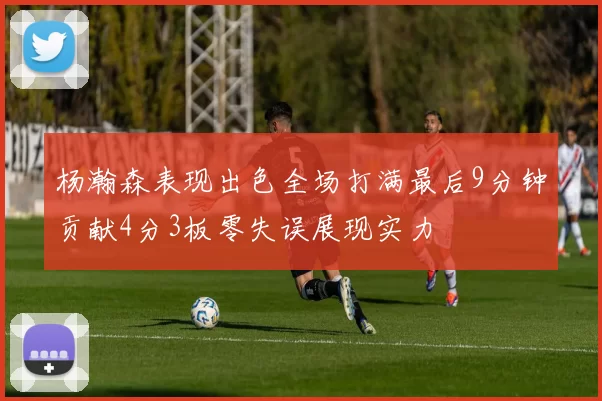 杨瀚森表现出色全场打满最后9分钟贡献4分3板零失误展现实力