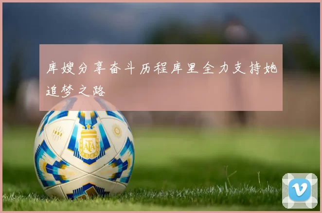 库嫂分享奋斗历程库里全力支持她追梦之路