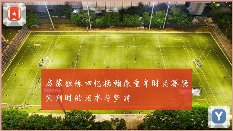 启蒙教练回忆杨瀚森童年时光赛场失利时的泪水与坚持