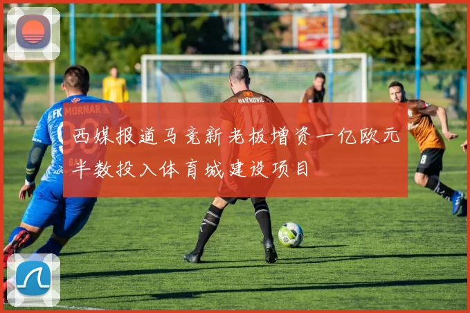 西媒报道马竞新老板增资一亿欧元半数投入体育城建设项目