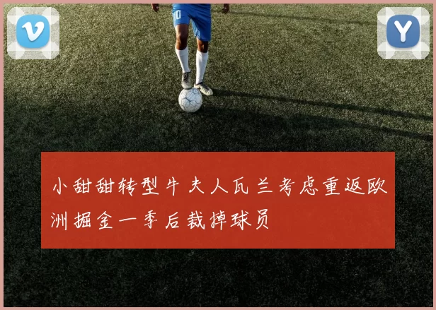 小甜甜转型牛夫人瓦兰考虑重返欧洲掘金一季后裁掉球员