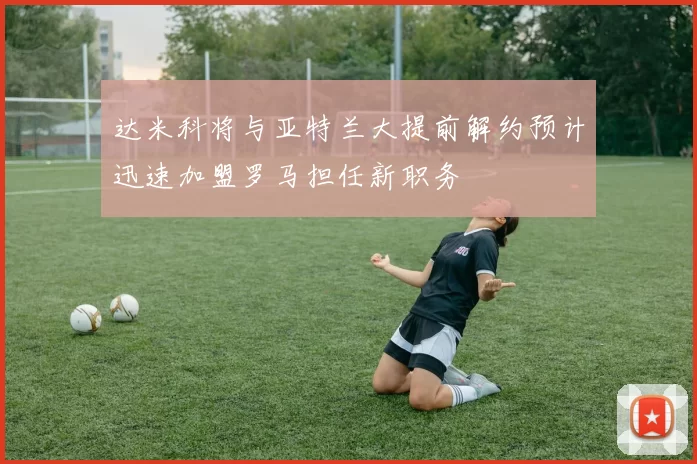 达米科将与亚特兰大提前解约预计迅速加盟罗马担任新职务