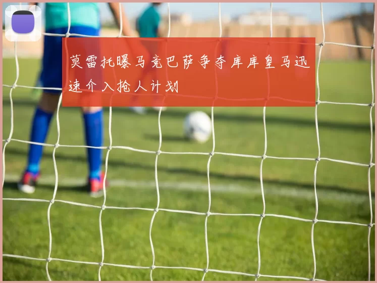 莫雷托曝马竞巴萨争夺库库皇马迅速介入抢人计划
