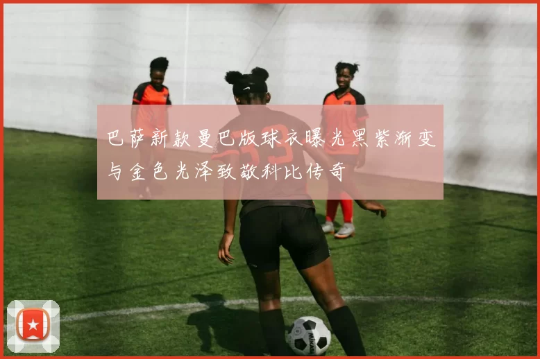 巴萨新款曼巴版球衣曝光黑紫渐变与金色光泽致敬科比传奇