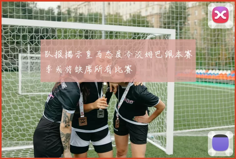队报揭示皇马态度冷淡姆巴佩本赛季或将缺席所有比赛