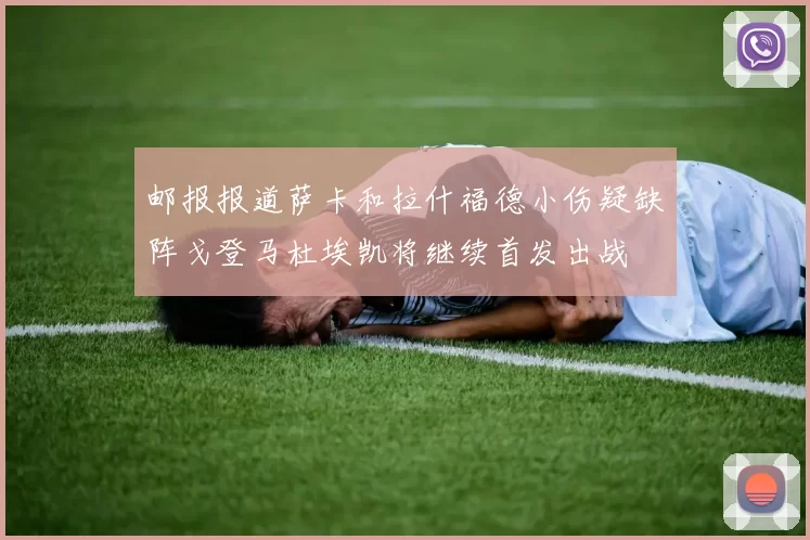 邮报报道萨卡和拉什福德小伤疑缺阵戈登马杜埃凯将继续首发出战