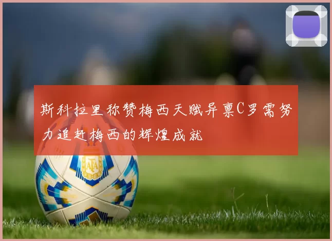 斯科拉里称赞梅西天赋异禀C罗需努力追赶梅西的辉煌成就