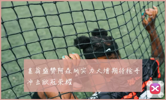 基翁盛赞阿森纳实力大增期待枪手冲击欧冠荣耀