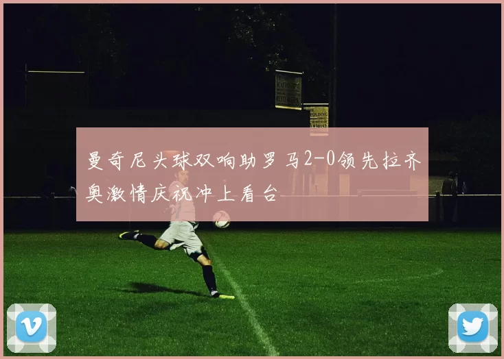 曼奇尼头球双响助罗马2-0领先拉齐奥激情庆祝冲上看台