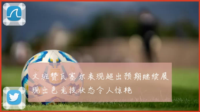 文班赞瓦塞尔表现超出预期继续展现出色竞技状态令人惊艳