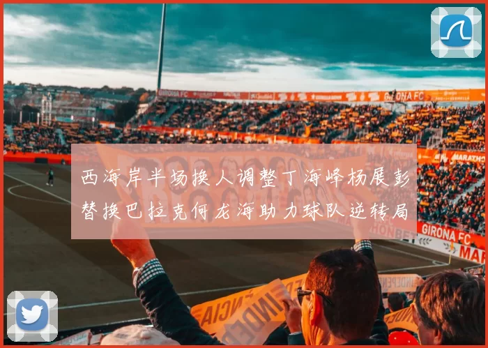 西海岸半场换人调整丁海峰杨展彭替换巴拉克何龙海助力球队逆转局势