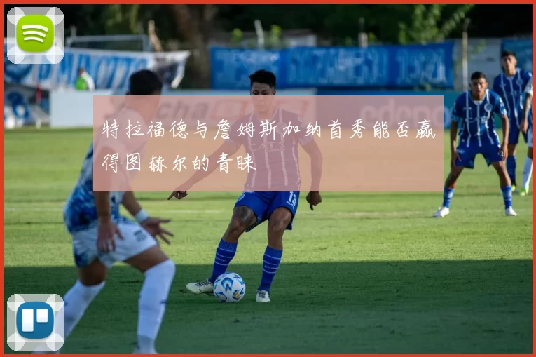 特拉福德与詹姆斯加纳首秀能否赢得图赫尔的青睐
