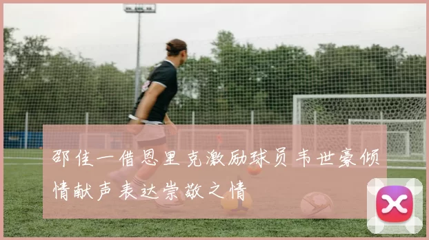 邵佳一借恩里克激励球员韦世豪倾情献声表达崇敬之情