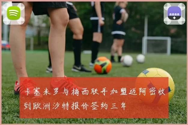 卡塞米罗与梅西联手加盟迈阿密收到欧洲沙特报价签约三年