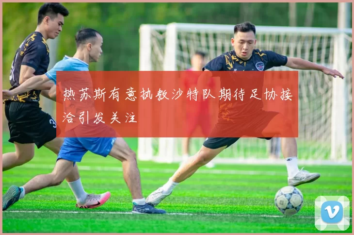 热苏斯有意执教沙特队期待足协接洽引发关注