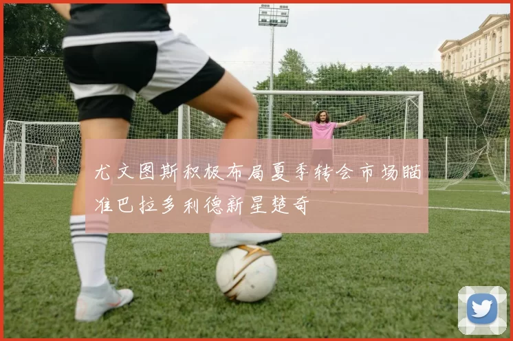 尤文图斯积极布局夏季转会市场瞄准巴拉多利德新星楚奇