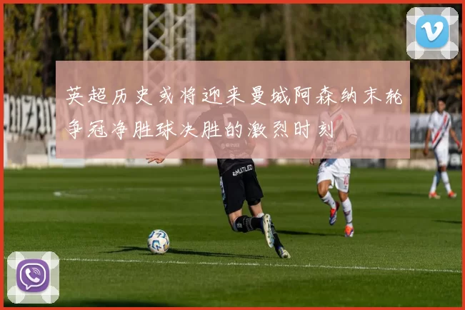 英超历史或将迎来曼城阿森纳末轮争冠净胜球决胜的激烈时刻