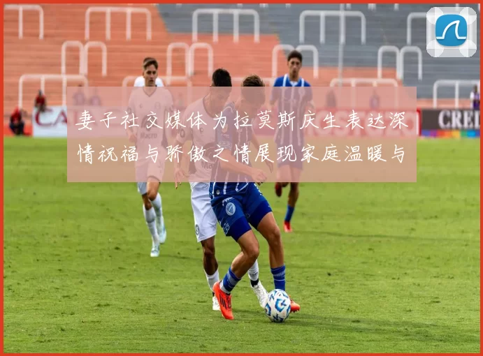 妻子社交媒体为拉莫斯庆生表达深情祝福与骄傲之情展现家庭温暖与支持