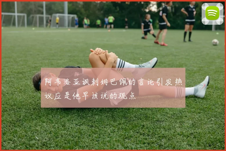 阿韦洛亚讽刺姆巴佩的言论引发热议应是他早该说的观点