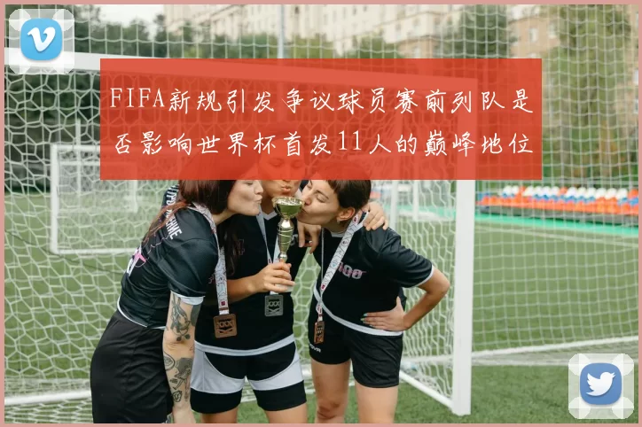 FIFA新规引发争议球员赛前列队是否影响世界杯首发11人的巅峰地位
