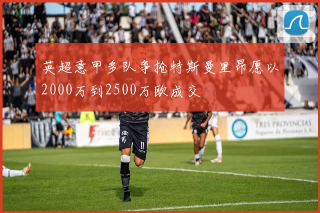 英超意甲多队争抢特斯曼里昂愿以2000万到2500万欧成交